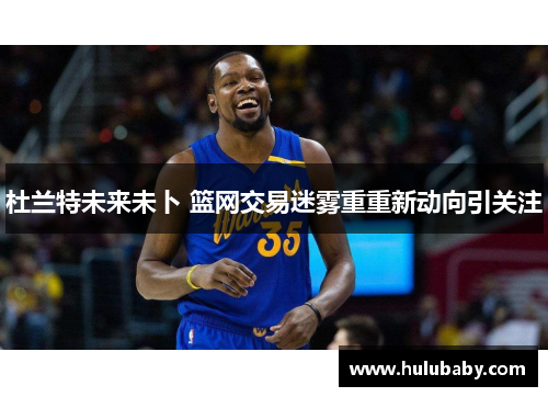 杜兰特未来未卜 篮网交易迷雾重重新动向引关注 杜兰特未来未卜 篮网交易迷雾重重新动向引关注