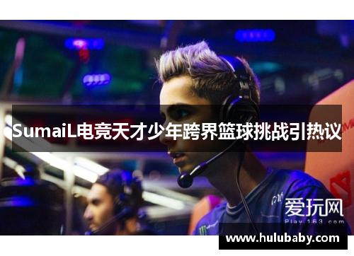 SumaiL电竞天才少年跨界篮球挑战引热议