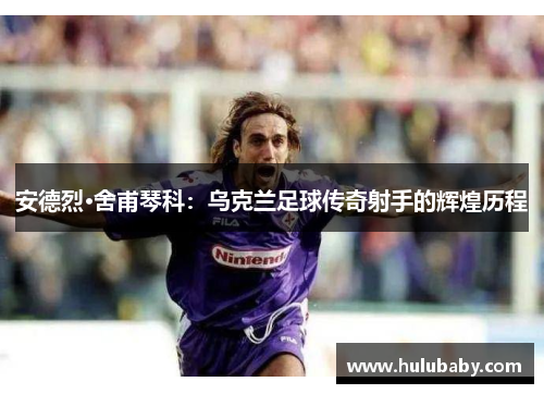 安德烈·舍甫琴科：乌克兰足球传奇射手的辉煌历程