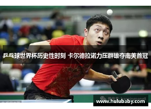 乒乓球世界杯历史性时刻 卡尔德拉诺力压群雄夺南美首冠