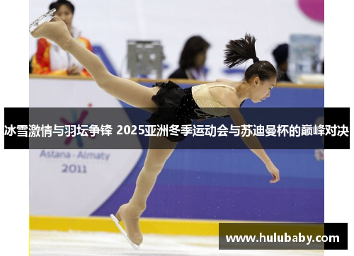 冰雪激情与羽坛争锋 2025亚洲冬季运动会与苏迪曼杯的巅峰对决