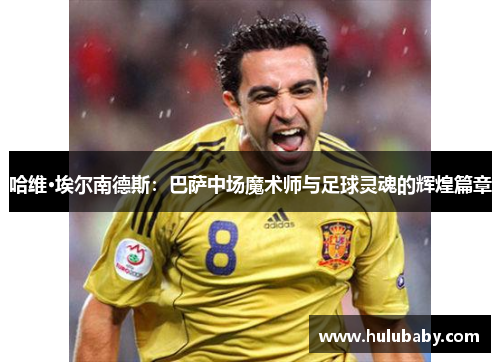 哈维·埃尔南德斯：巴萨中场魔术师与足球灵魂的辉煌篇章