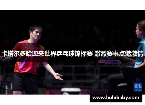 卡塔尔多哈迎来世界乒乓球锦标赛 激烈赛事点燃激情