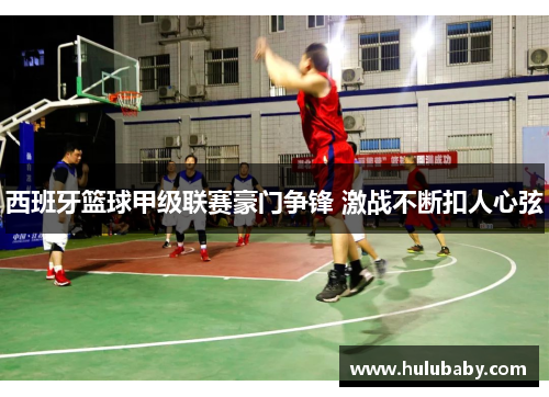 西班牙篮球甲级联赛豪门争锋 激战不断扣人心弦