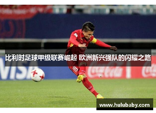 比利时足球甲级联赛崛起 欧洲新兴强队的闪耀之路