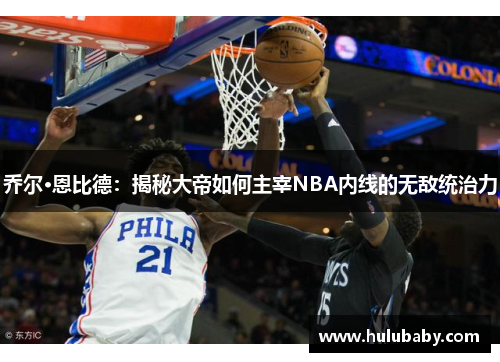 乔尔·恩比德：揭秘大帝如何主宰NBA内线的无敌统治力