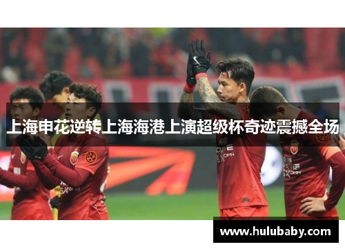 上海申花逆转上海海港上演超级杯奇迹震撼全场