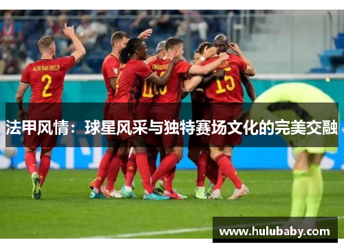 法甲风情：球星风采与独特赛场文化的完美交融