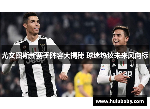 尤文图斯新赛季阵容大揭秘 球迷热议未来风向标