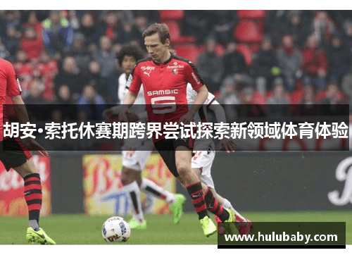 胡安·索托休赛期跨界尝试探索新领域体育体验