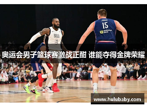 奥运会男子篮球赛激战正酣 谁能夺得金牌荣耀