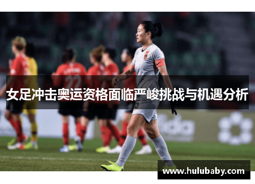 女足冲击奥运资格面临严峻挑战与机遇分析